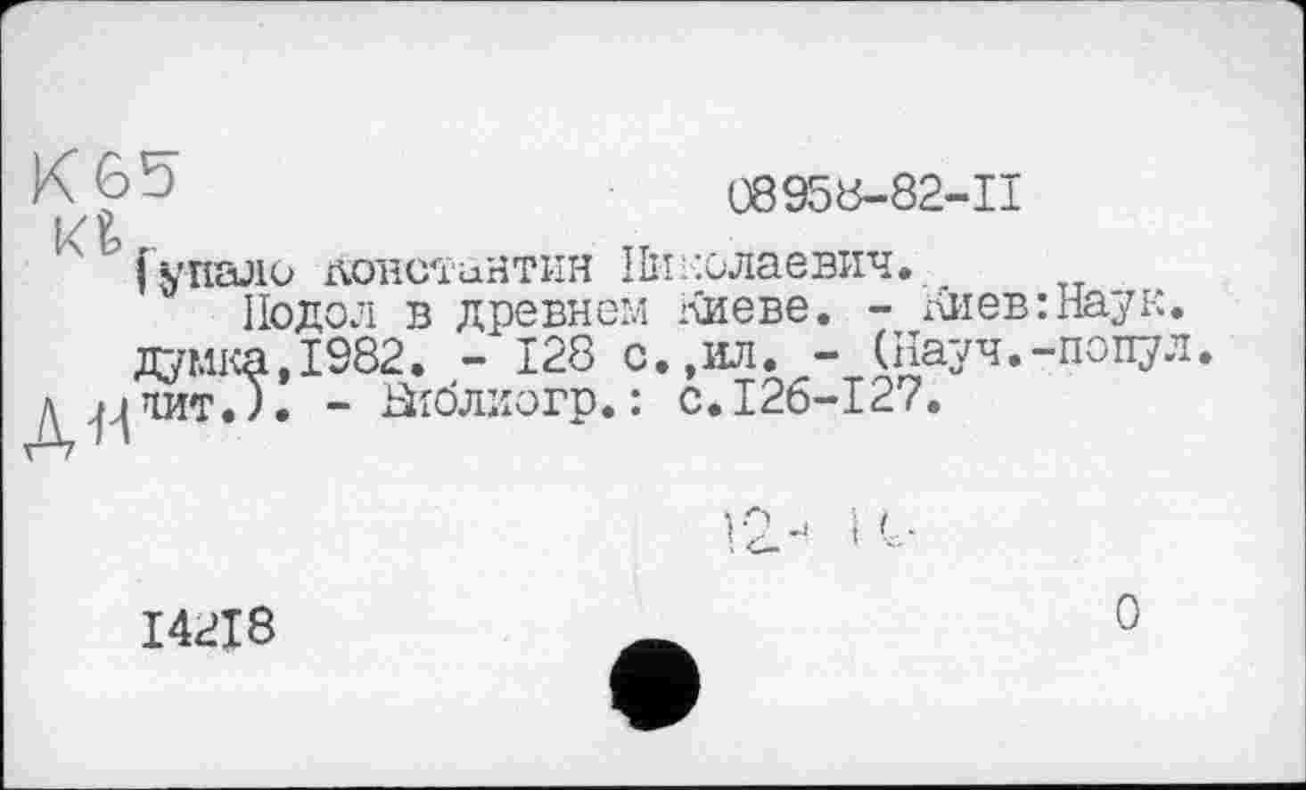 ﻿A? J	08958-82-11
І/ 9
І упали доїтсїинтин Николаевич.
Подол в древнем Киеве. - Киев:Наук. думка,1982. - 128 с.,ил. - (Науч.-попул д^чит.). - аіблиогр. : с.126-127.
14218
0